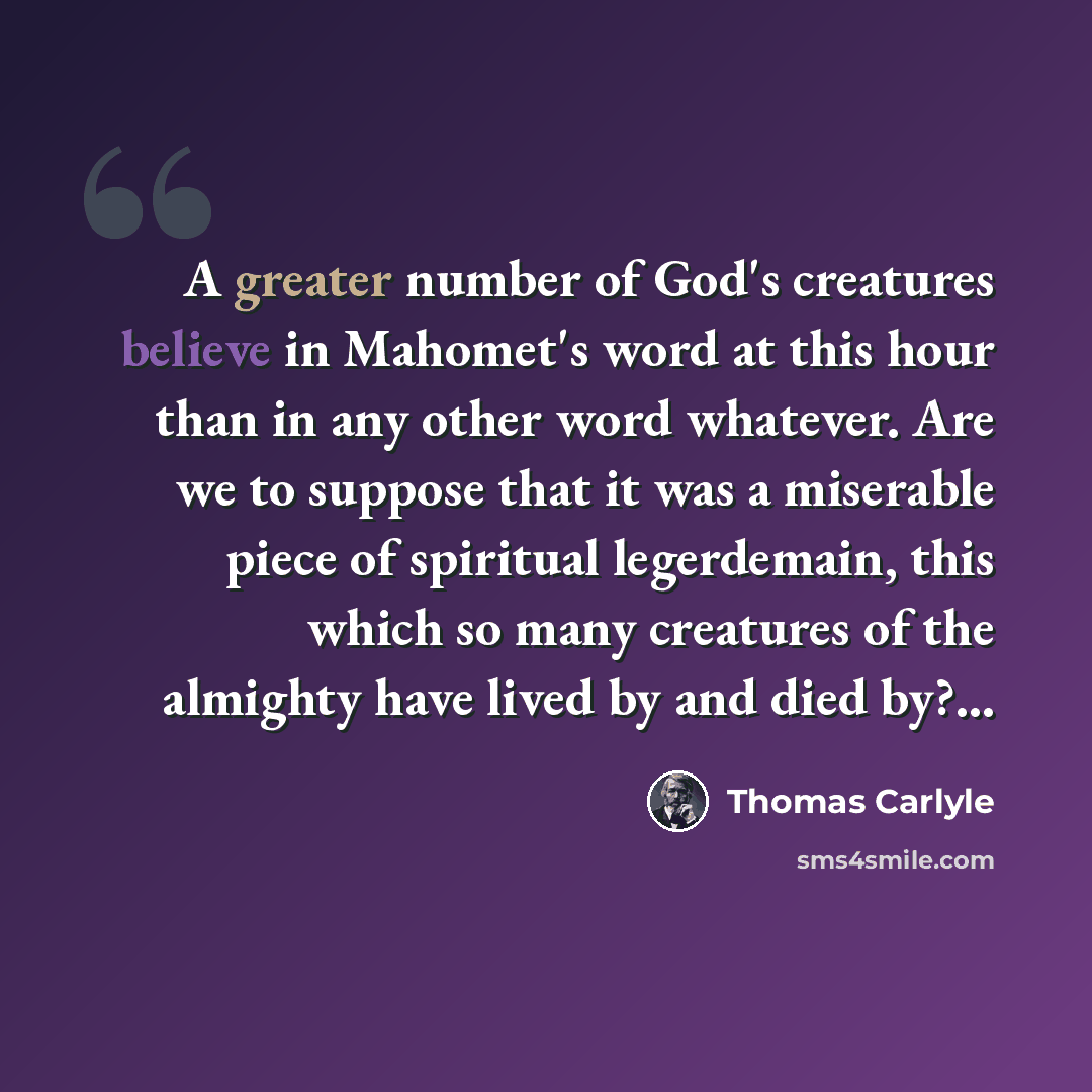“A greater number of God's creatures believe in Mahomet's word at this hour than in any other word whatever. Are we to suppose that it was a miserable piece of spiritual legerdemain, this which so many creatures of the almighty have lived by and died by?...” quote by Thomas Carlyle