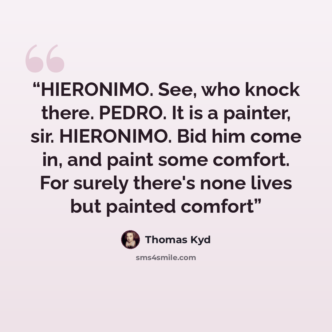 “HIERONIMO. See, who knock there. PEDRO. It is a painter, sir. HIERONIMO. Bid him come in, and paint some comfort. For surely there's none lives but painted comfort” quote by Thomas Kyd