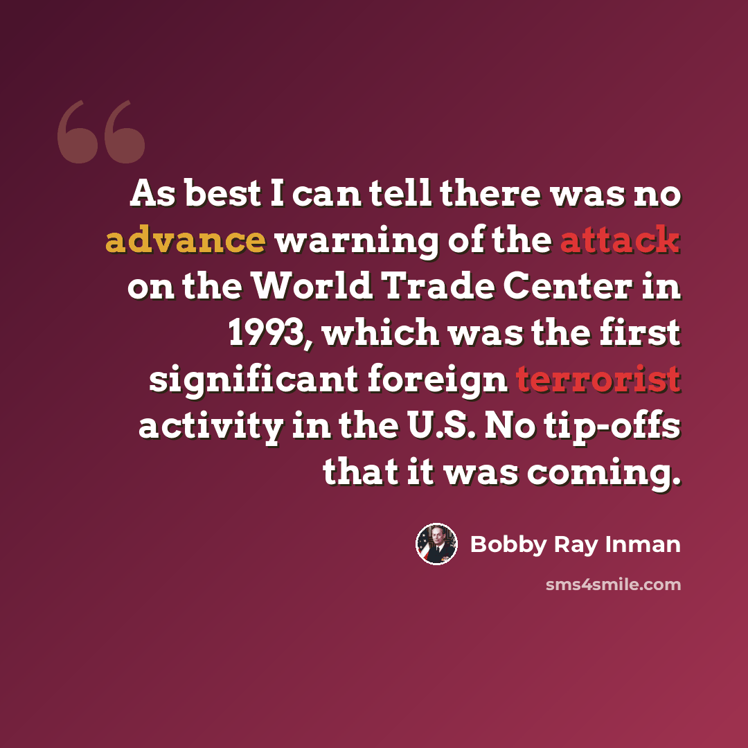“As best I can tell there was no advance warning of the attack on the World Trade Center in 1993, which was the first significant foreign terrorist activity in the U.S. No tip-offs that it was coming.” quote by Bobby Ray Inman