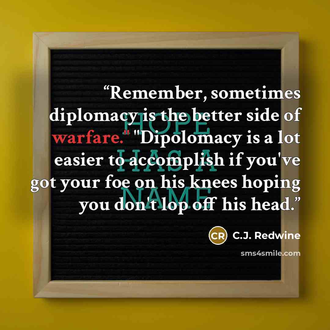 “Remember, sometimes diplomacy is the better side of warfare." "Dipolomacy is a lot easier to accomplish if you've got your foe on his knees hoping you don't lop off his head.” quote by C.J. Redwine