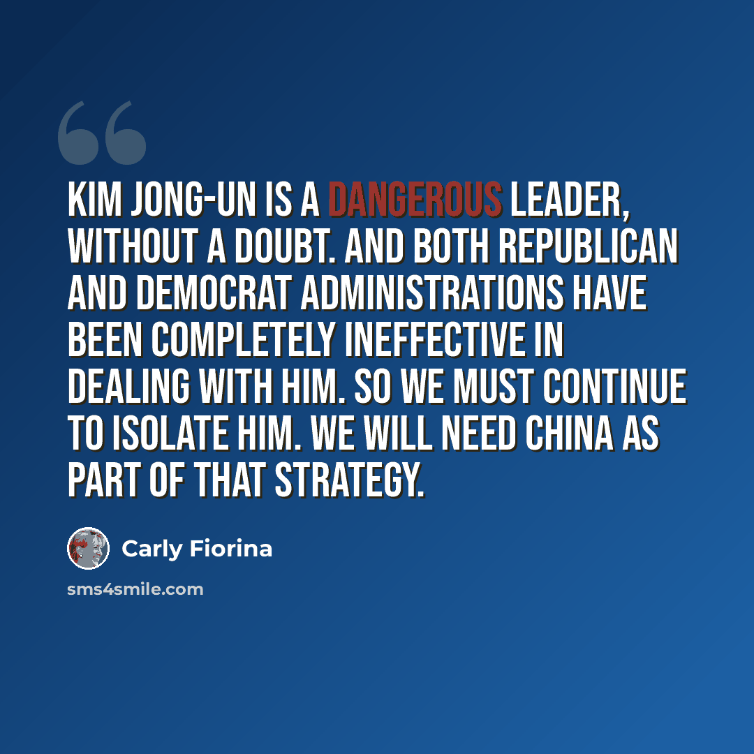 “Kim Jong-Un is a dangerous leader, without a doubt. And both Republican and Democrat administrations have been completely ineffective in dealing with him. So we must continue to isolate him. We will need China as part of that strategy.” quote by Carly Fiorina