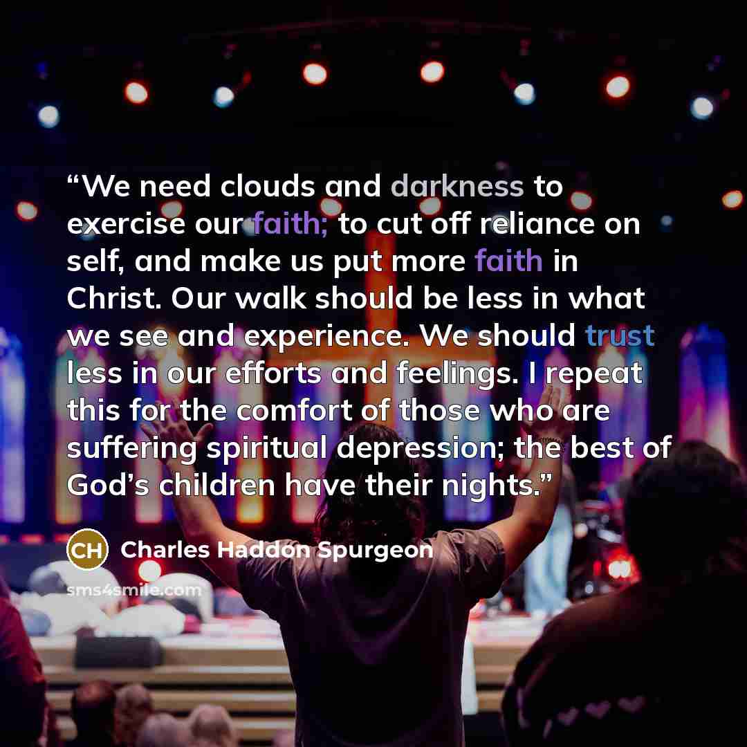 “We need clouds and darkness to exercise our faith; to cut off reliance on self, and make us put more faith in Christ. Our walk should be less in what we see and experience. We should trust less in our efforts and feelings. I repeat this for the comfort of those who are suffering spiritual…” quote by Charles Haddon Spurgeon