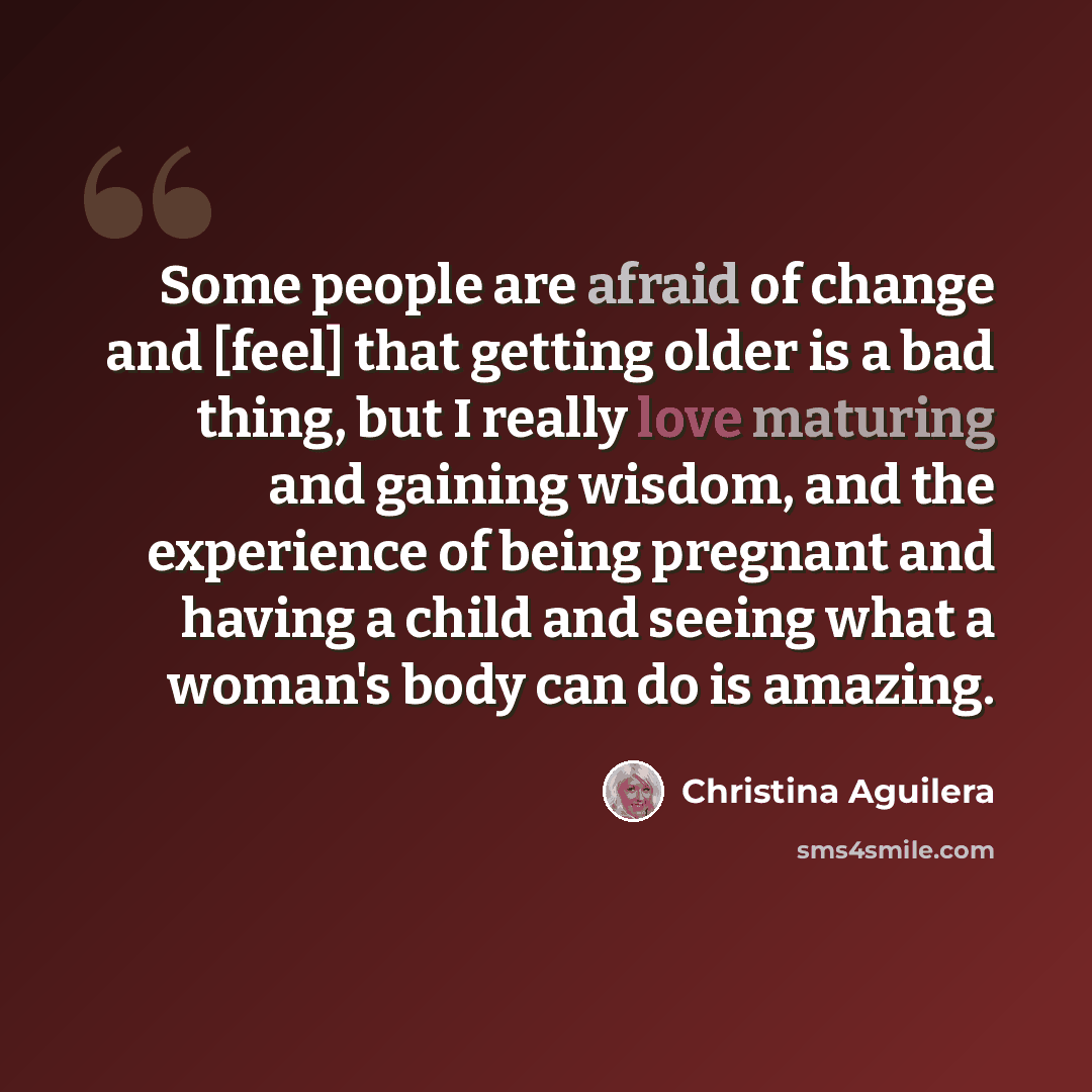 “Some people are afraid of change and [feel] that getting older is a bad thing, but I really love maturing and gaining wisdom, and the experience of being pregnant and having a child and seeing what a woman's body can do is amazing.” quote by Christina Aguilera