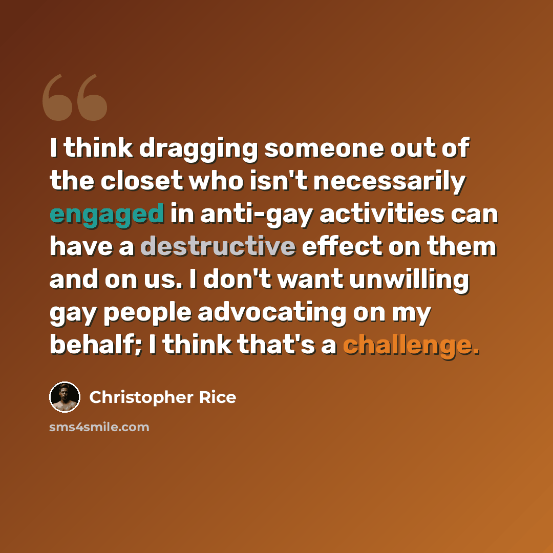 “I think dragging someone out of the closet who isn't necessarily engaged in anti-gay activities can have a destructive effect on them and on us. I don't want unwilling gay people advocating on my behalf; I think that's a challenge.” quote by Christopher Rice