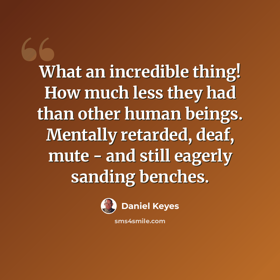 “What an incredible thing! How much less they had than other human beings. Mentally retarded, deaf, mute - and still eagerly sanding benches.” quote by Daniel Keyes