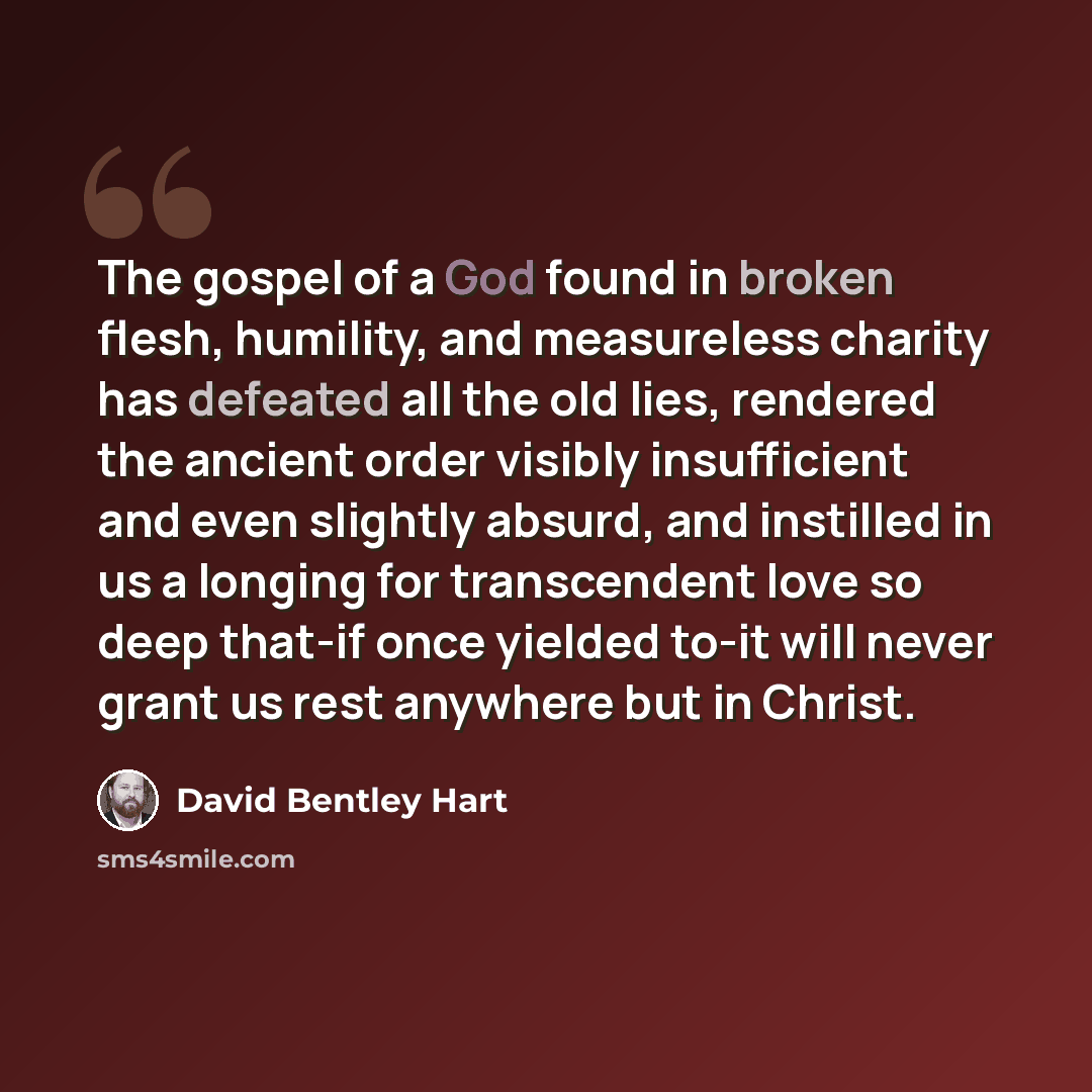 “The gospel of a God found in broken flesh, humility, and measureless charity has defeated all the old lies, rendered the ancient order visibly insufficient and even slightly absurd, and instilled in us a longing for transcendent love so deep that-if once yielded to-it will never grant us rest…” quote by David Bentley Hart