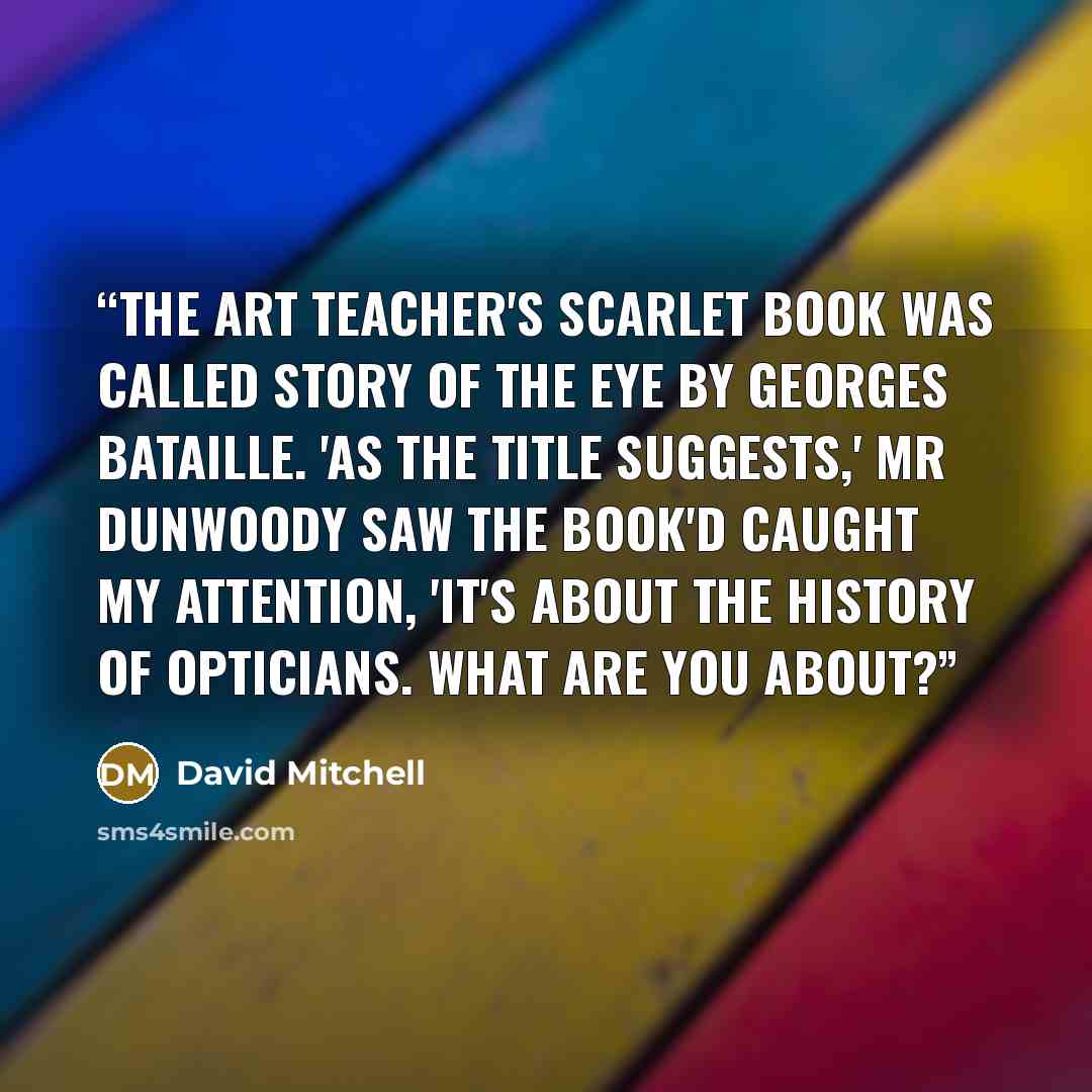 “The art teacher's scarlet book was called Story of the Eye by Georges Bataille. 'As the title suggests,' Mr Dunwoody saw the book'd caught my attention, 'it's about the history of opticians. What are you about?” quote by David Mitchell