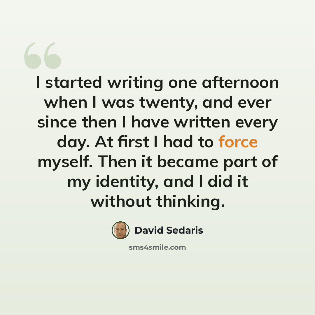 “I started writing one afternoon when I was twenty, and ever since then I have written every day. At first I had to force myself. Then it became part of my identity, and I did it without thinking.” quote by David Sedaris