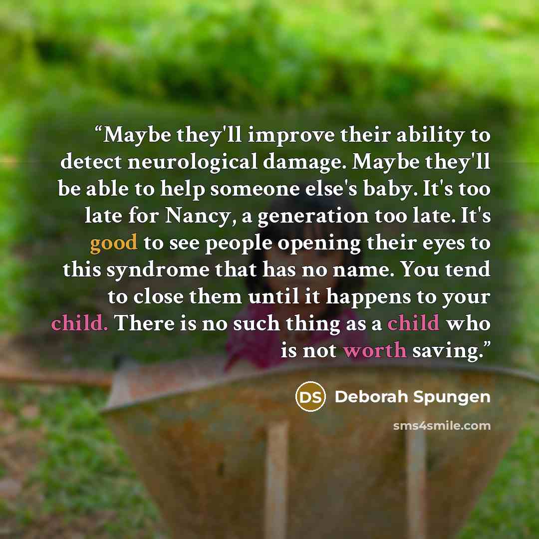 “Maybe they'll improve their ability to detect neurological damage. Maybe they'll be able to help someone else's baby. It's too late for Nancy, a generation too late. It's good to see people opening their eyes to this syndrome that has no name. You tend to close them until it happens to your child…” quote by Deborah Spungen