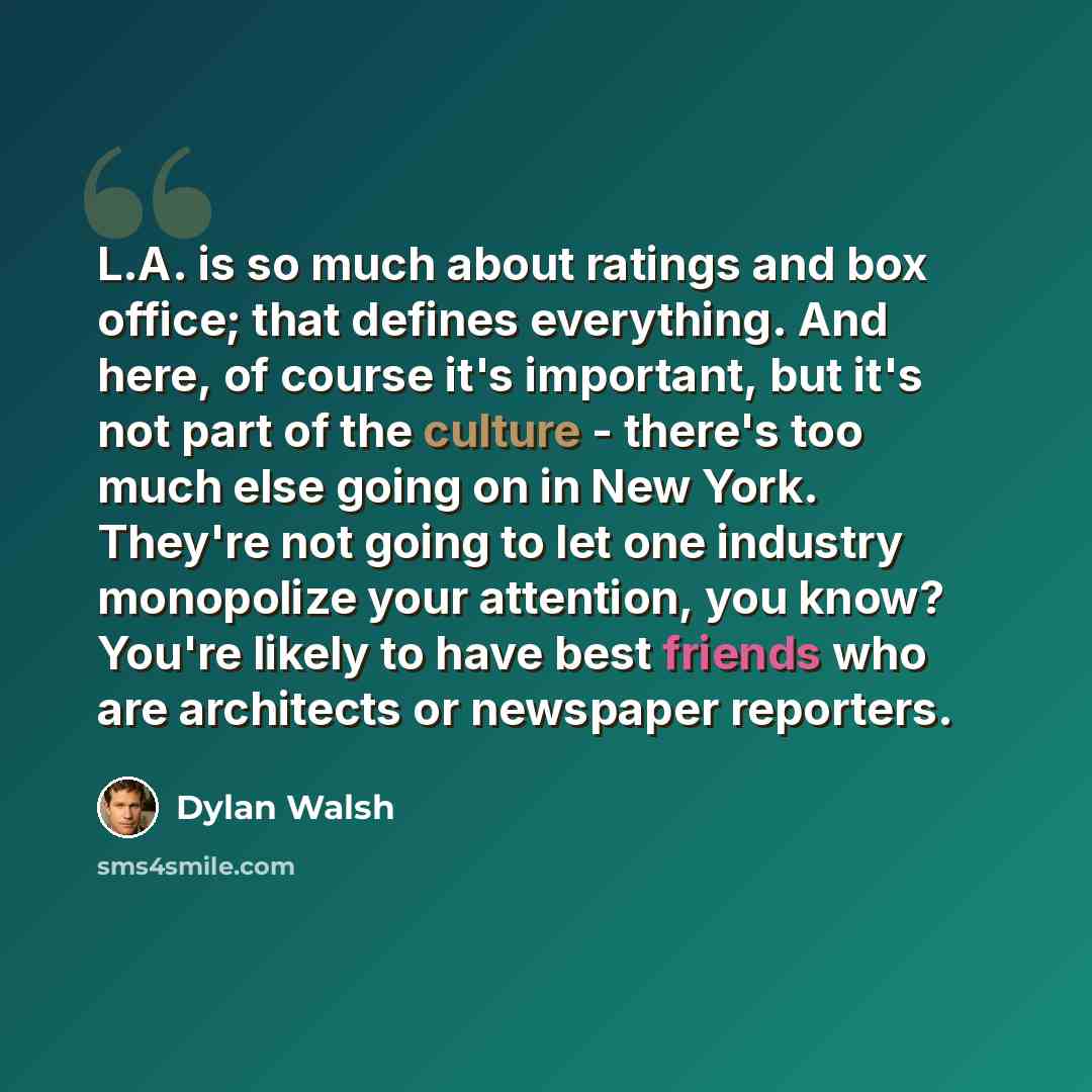“L.A. is so much about ratings and box office; that defines everything. And here, of course it's important, but it's not part of the culture - there's too much else going on in New York. They're not going to let one industry monopolize your attention, you know? You're likely to have best friends…” quote by Dylan Walsh