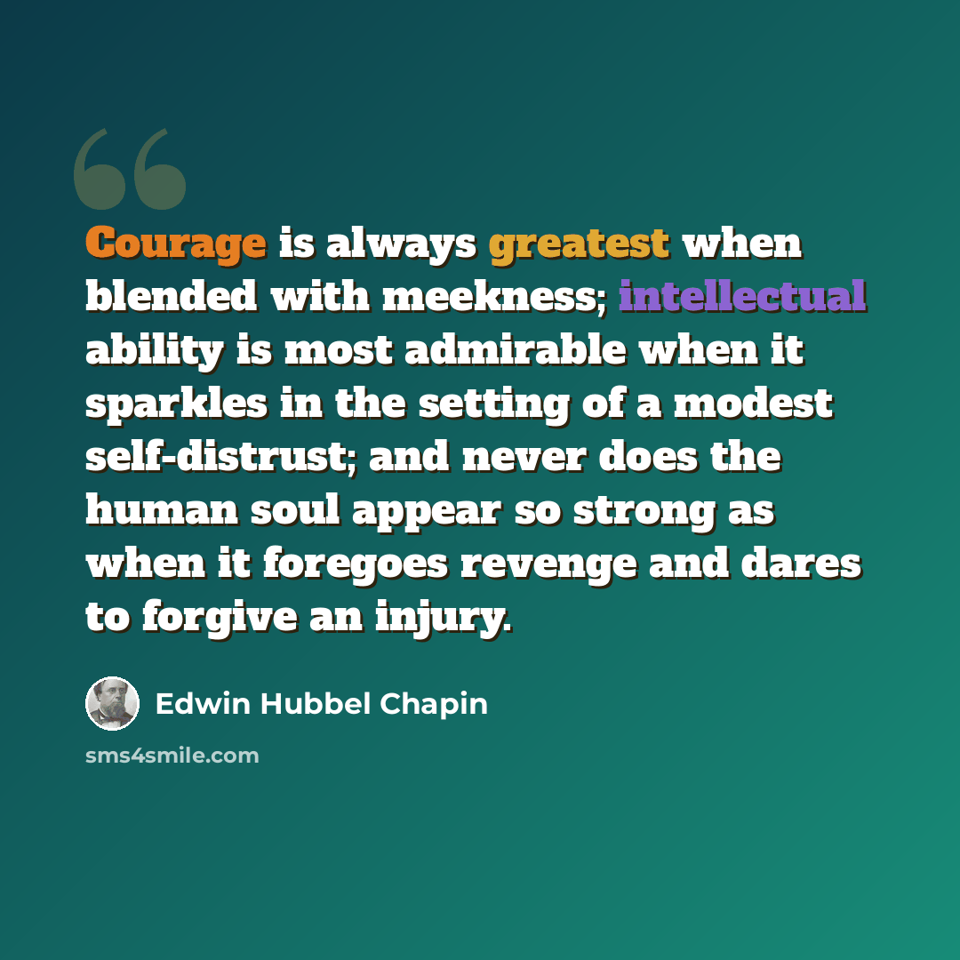 “Courage is always greatest when blended with meekness; intellectual ability is most admirable when it sparkles in the setting of a modest self-distrust; and never does the human soul appear so strong as when it foregoes revenge and dares to forgive an injury.” quote by Edwin Hubbel Chapin