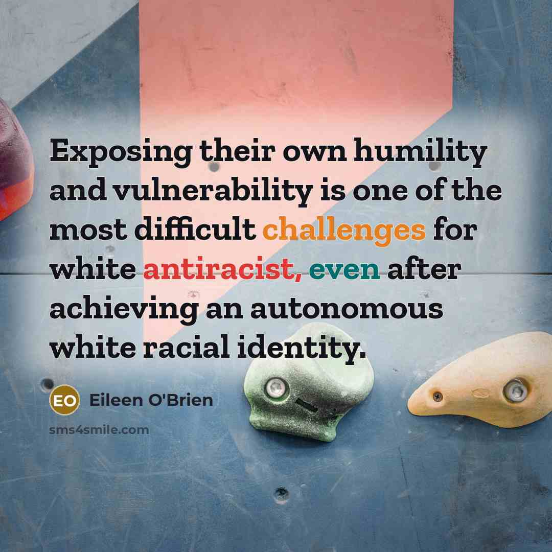 “Exposing their own humility and vulnerability is one of the most difficult challenges for white antiracist, even after achieving an autonomous white racial identity.” quote by Eileen O'Brien