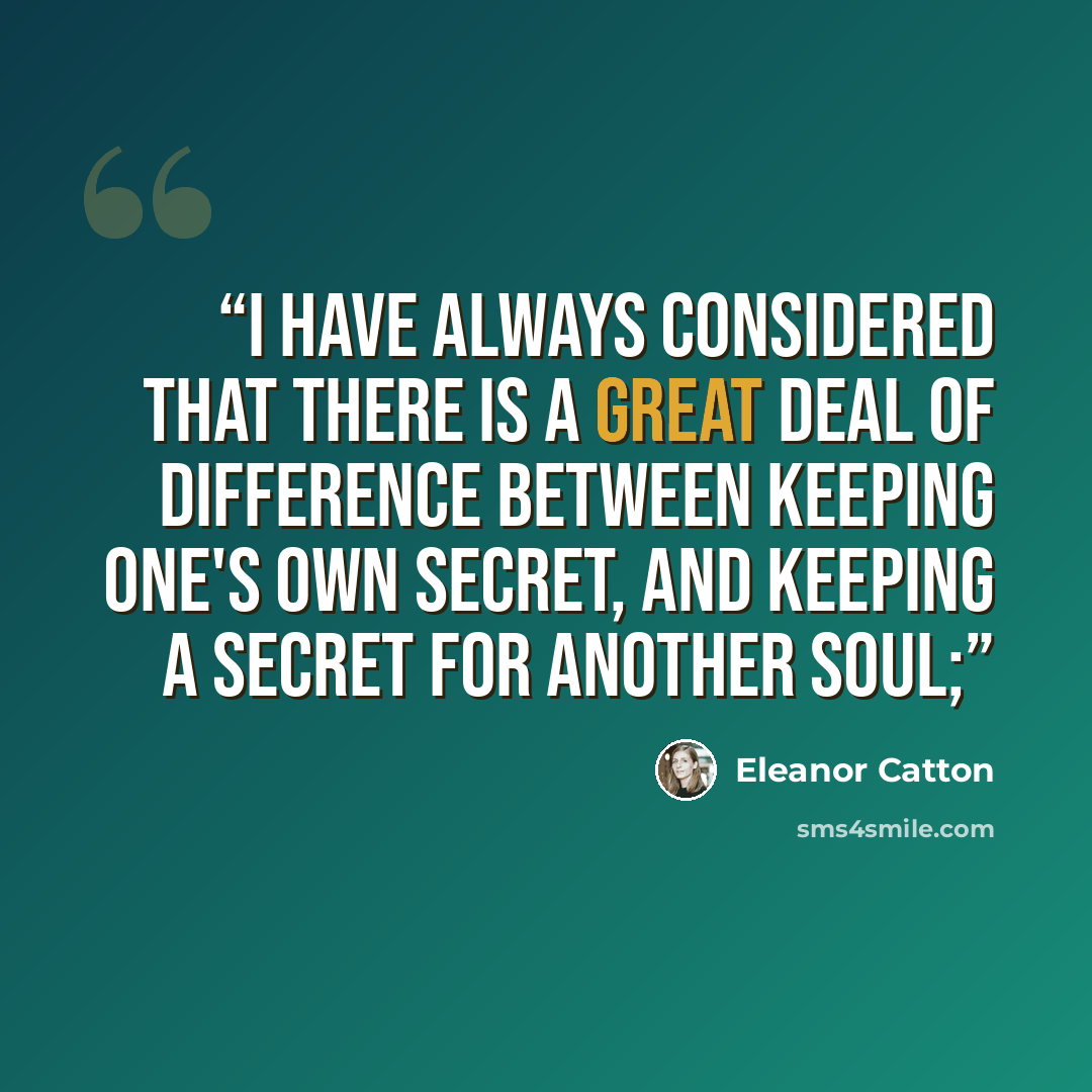 “I have always considered that there is a great deal of difference between keeping one's own secret, and keeping a secret for another soul;” quote by Eleanor Catton