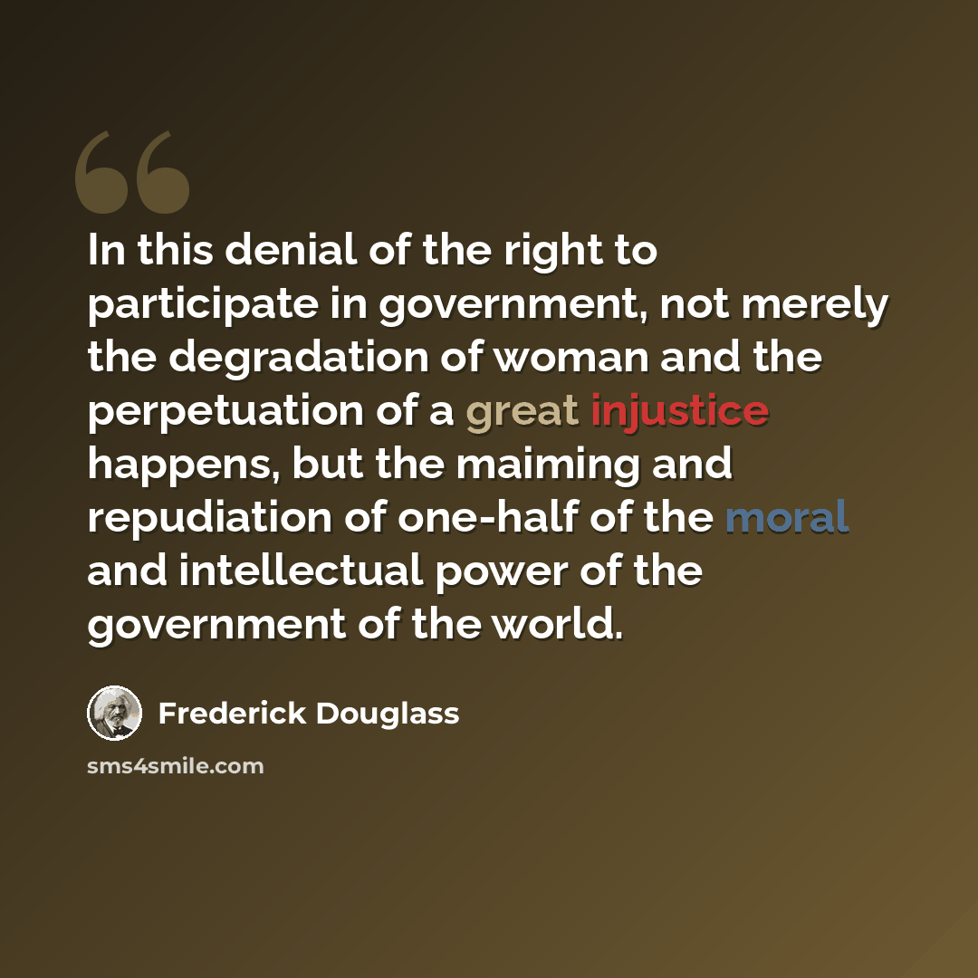 “In this denial of the right to participate in government, not merely the degradation of woman and the perpetuation of a great injustice happens, but the maiming and repudiation of one-half of the moral and intellectual power of the government of the world.” quote by Frederick Douglass