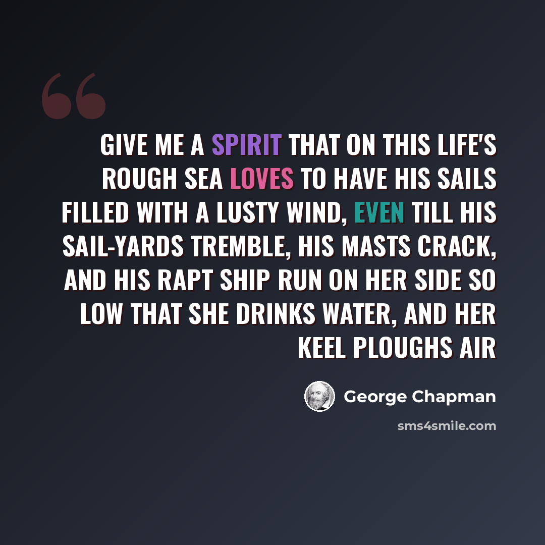“Give me a spirit that on this life's rough sea Loves to have his sails filled with a lusty wind, Even till his sail-yards tremble, his masts crack, And his rapt ship run on her side so low That she drinks water, and her keel ploughs air” quote by George Chapman