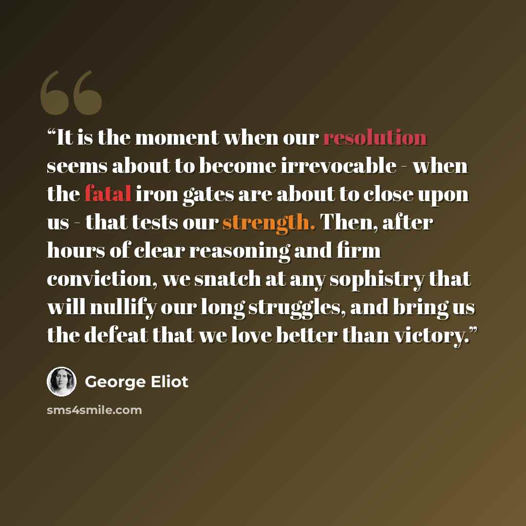 “It is the moment when our resolution seems about to become irrevocable - when the fatal iron gates are about to close upon us - that tests our strength. Then, after hours of clear reasoning and firm conviction, we snatch at any sophistry that will nullify our long struggles, and bring us the…” quote by George Eliot