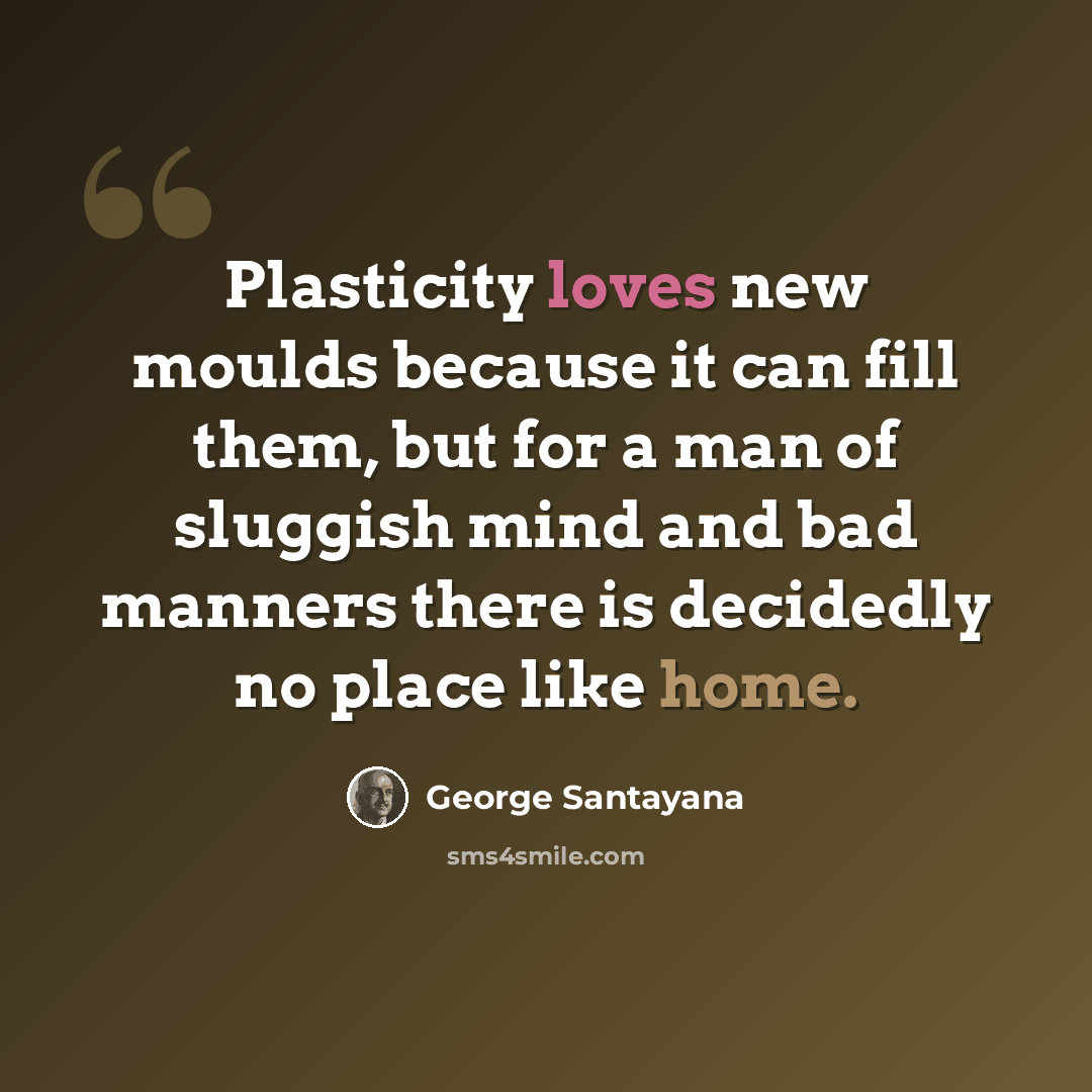 “Plasticity loves new moulds because it can fill them, but for a man of sluggish mind and bad manners there is decidedly no place like home.” quote by George Santayana