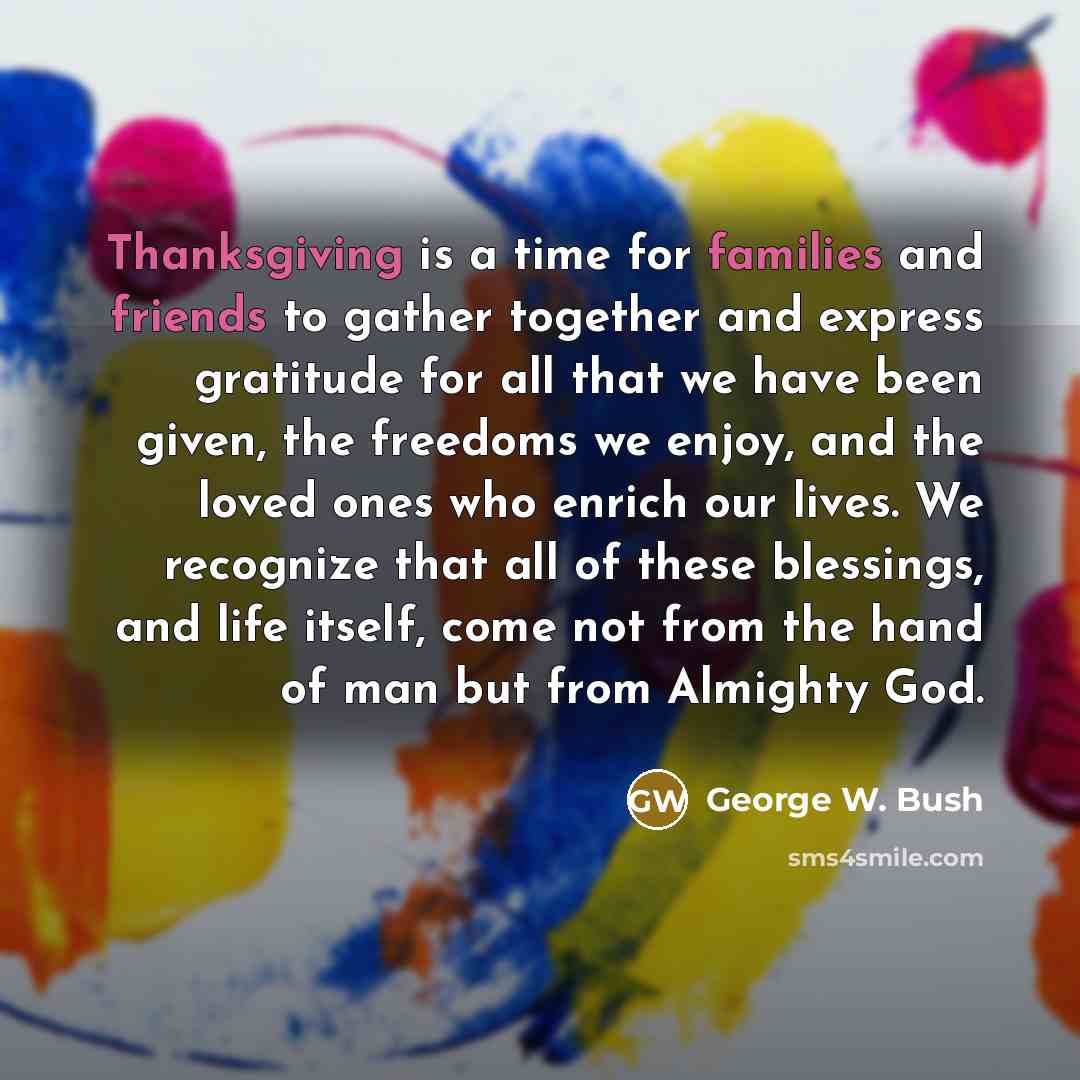 “Thanksgiving is a time for families and friends to gather together and express gratitude for all that we have been given, the freedoms we enjoy, and the loved ones who enrich our lives. We recognize that all of these blessings, and life itself, come not from the hand of man but from Almighty God.” quote by George W. Bush