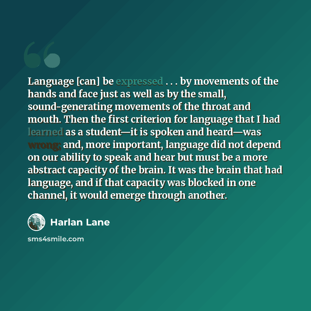 “Language [can] be expressed . . . by movements of the hands and face just as well as by the small, sound-generating movements of the throat and mouth. Then the first criterion for language that I had learned as a student—it is spoken and heard—was wrong; and, more important, language did not…” quote by Harlan Lane