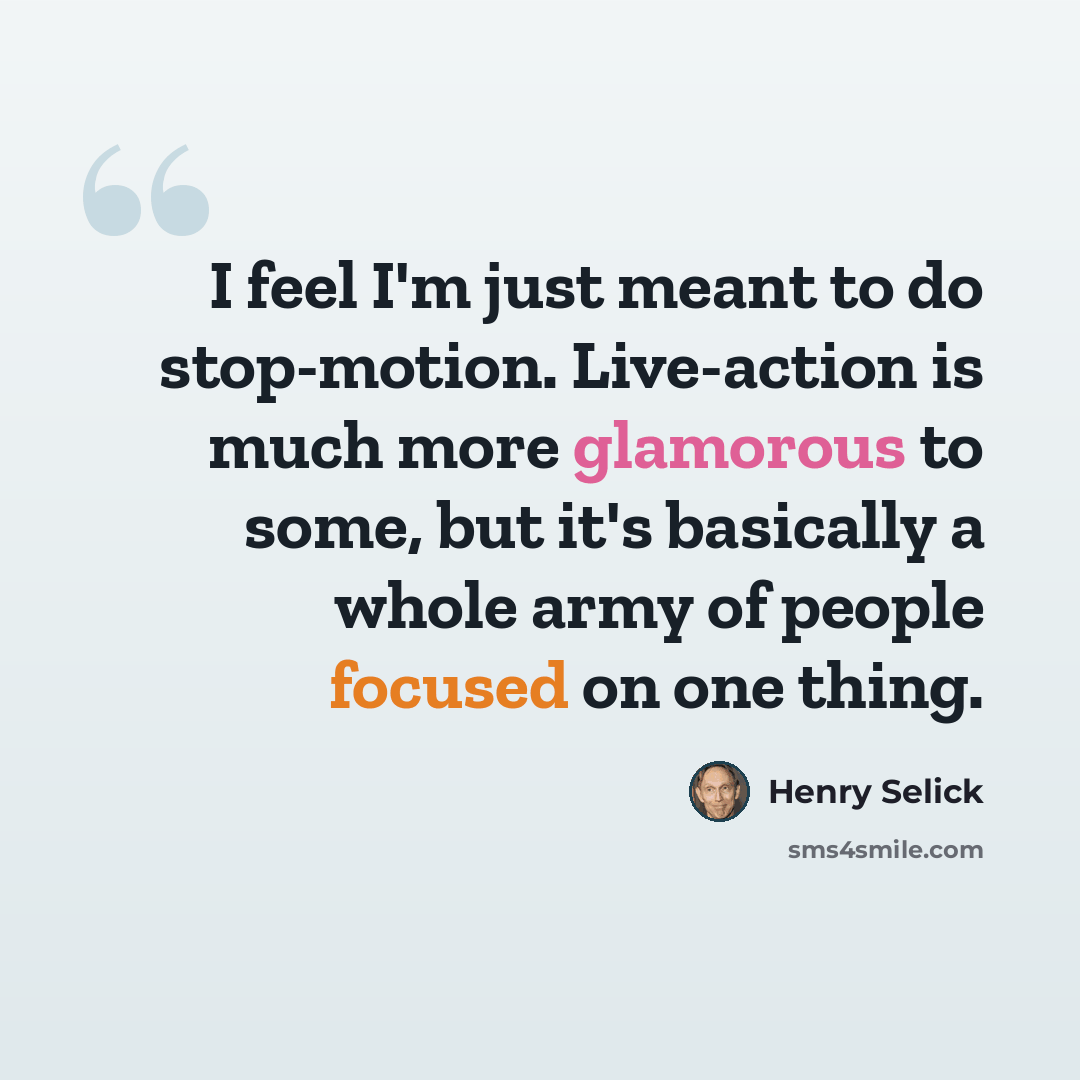 “I feel I'm just meant to do stop-motion. Live-action is much more glamorous to some, but it's basically a whole army of people focused on one thing.” quote by Henry Selick