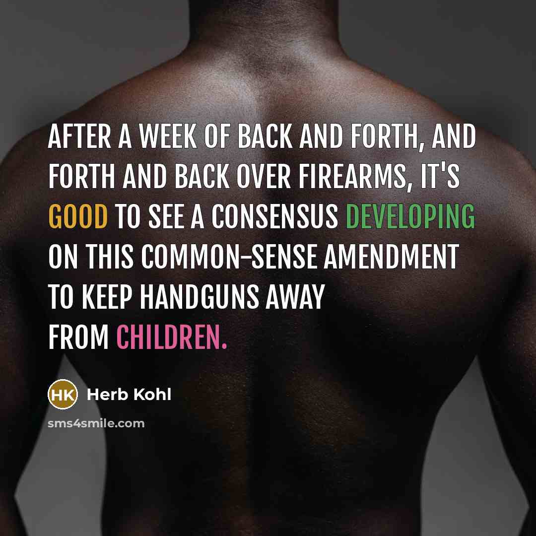 “After a week of back and forth, and forth and back over firearms, it's good to see a consensus developing on this common-sense amendment to keep handguns away from children.” quote by Herb Kohl
