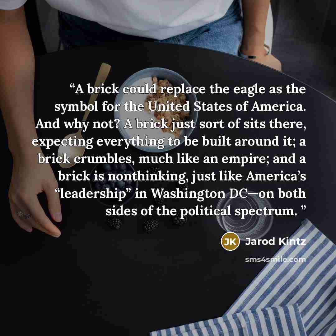 “A brick could replace the eagle as the symbol for the United States of America. And why not? A brick just sort of sits there, expecting everything to be built around it; a brick crumbles, much like an empire; and a brick is nonthinking, just like America’s “leadership” in Washington DC—on both…” quote by Jarod Kintz