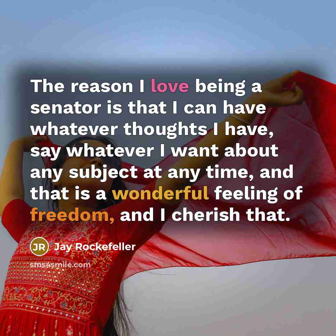 “The reason I love being a senator is that I can have whatever thoughts I have, say whatever I want about any subject at any time, and that is a wonderful feeling of freedom, and I cherish that.” quote by Jay Rockefeller