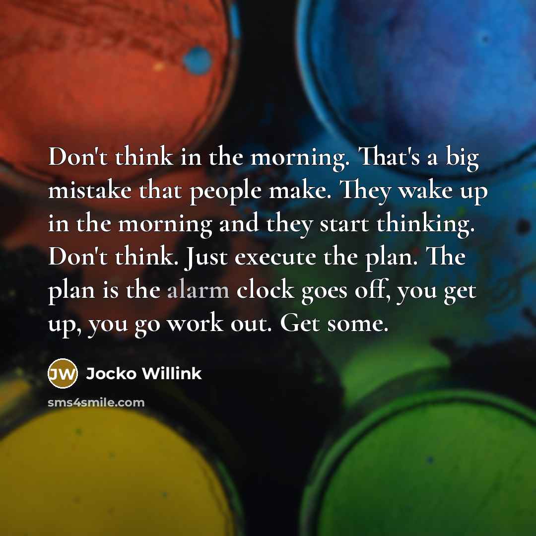 “Don't think in the morning. That's a big mistake that people make. They wake up in the morning and they start thinking. Don't think. Just execute the plan. The plan is the alarm clock goes off, you get up, you go work out. Get some.” quote by Jocko Willink