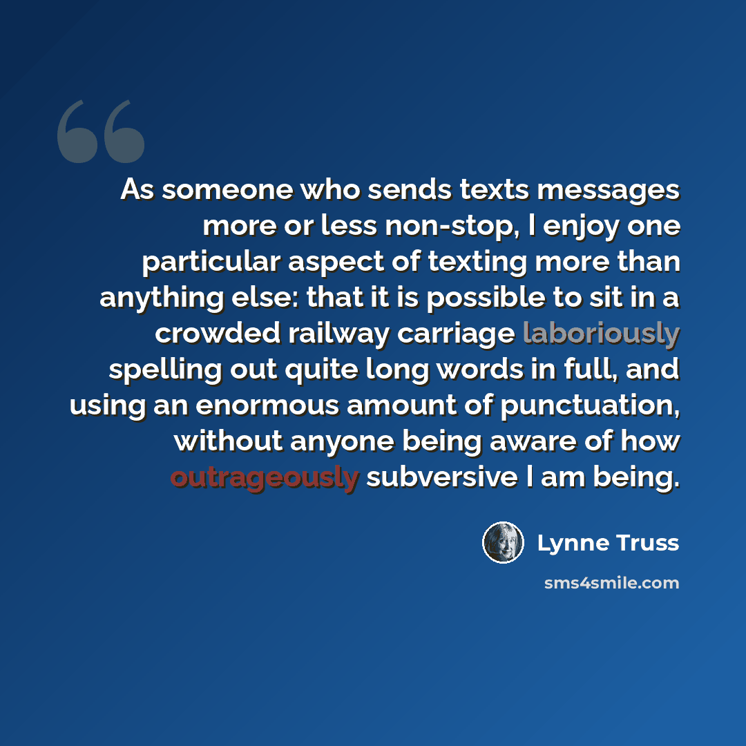 “As someone who sends texts messages more or less non-stop, I enjoy one particular aspect of texting more than anything else: that it is possible to sit in a crowded railway carriage laboriously spelling out quite long words in full, and using an enormous amount of punctuation, without anyone being…” quote by Lynne Truss