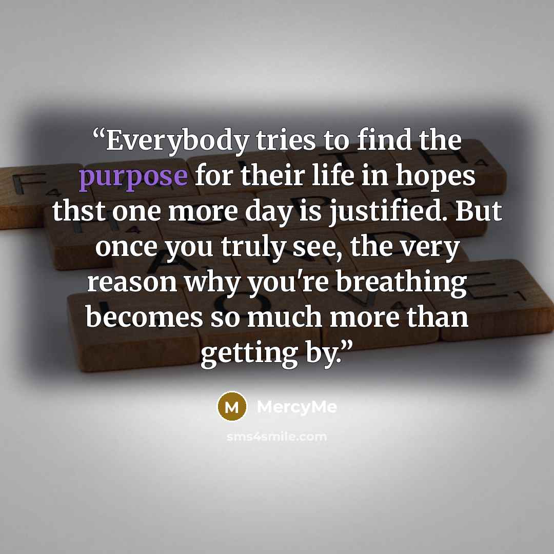 “Everybody tries to find the purpose for their life in hopes thst one more day is justified. But once you truly see, the very reason why you're breathing becomes so much more than getting by.” quote by MercyMe