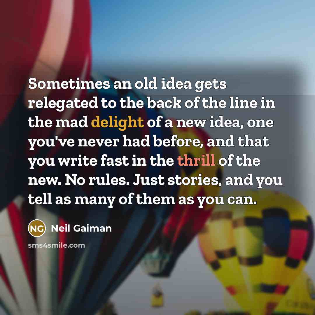 “Sometimes an old idea gets relegated to the back of the line in the mad delight of a new idea, one you've never had before, and that you write fast in the thrill of the new. No rules. Just stories, and you tell as many of them as you can.” quote by Neil Gaiman
