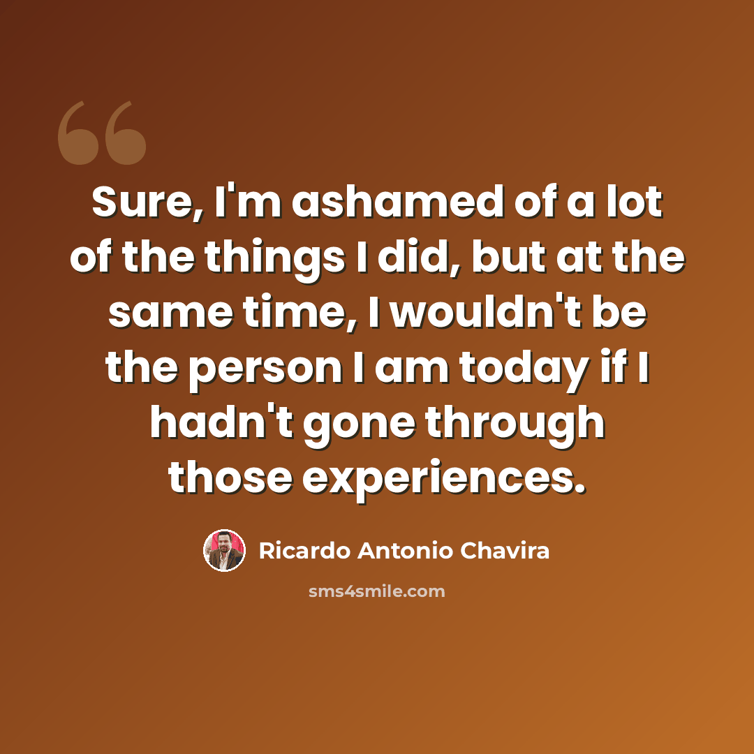 “Sure, I'm ashamed of a lot of the things I did, but at the same time, I wouldn't be the person I am today if I hadn't gone through those experiences.” quote by Ricardo Antonio Chavira