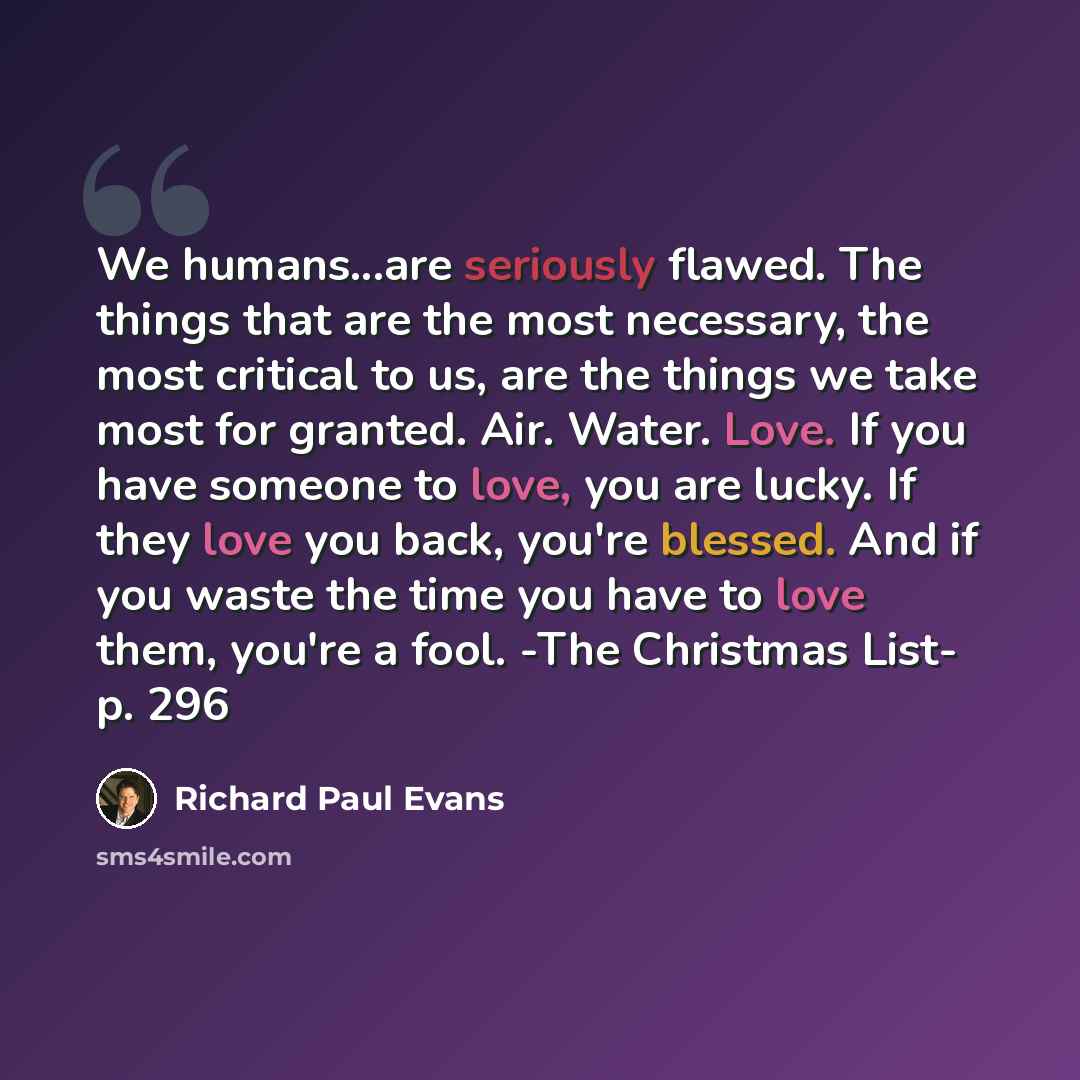 “We humans...are seriously flawed. The things that are the most necessary, the most critical to us, are the things we take most for granted. Air. Water. Love. If you have someone to love, you are lucky. If they love you back, you're blessed. And if you waste the time you have to love them, you're a…” quote by Richard Paul Evans