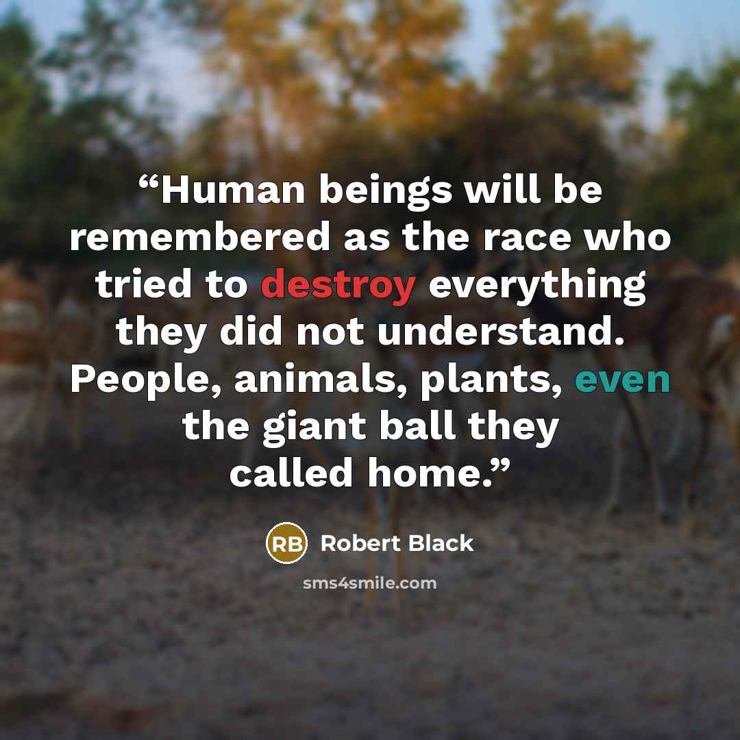 “Human beings will be remembered as the race who tried to destroy everything they did not understand. People, animals, plants, even the giant ball they called home.” quote by Robert Black