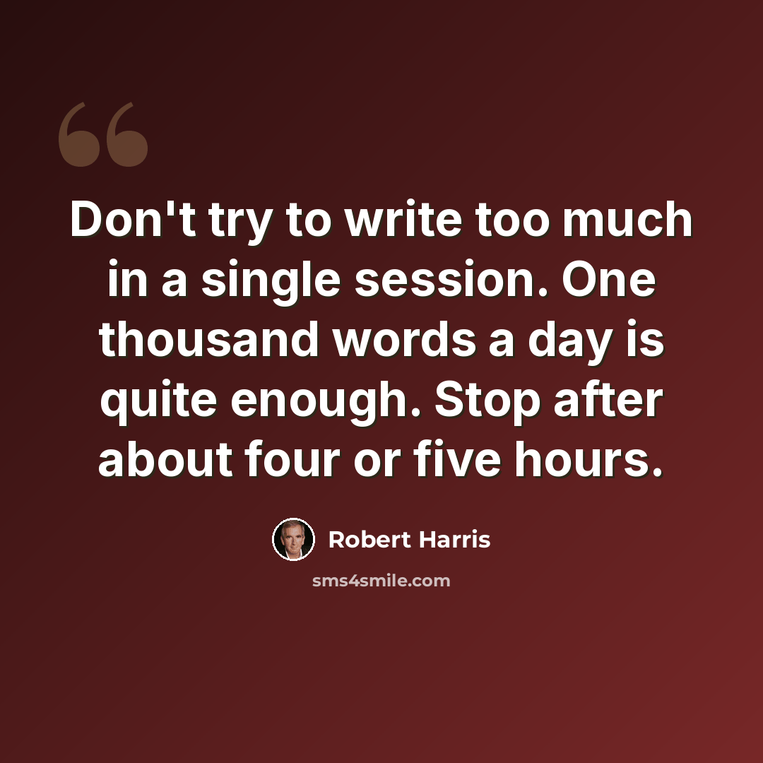 “Don't try to write too much in a single session. One thousand words a day is quite enough. Stop after about four or five hours.” quote by Robert Harris