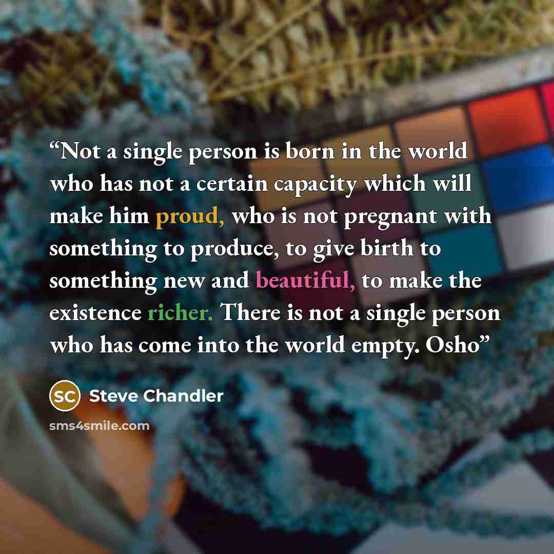 “Not a single person is born in the world who has not a certain capacity which will make him proud, who is not pregnant with something to produce, to give birth to something new and beautiful, to make the existence richer. There is not a single person who has come into the world empty. Osho” quote by Steve Chandler