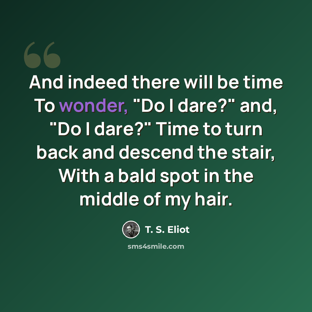 “And indeed there will be time To wonder, "Do I dare?" and, "Do I dare?" Time to turn back and descend the stair, With a bald spot in the middle of my hair.” quote by T. S. Eliot