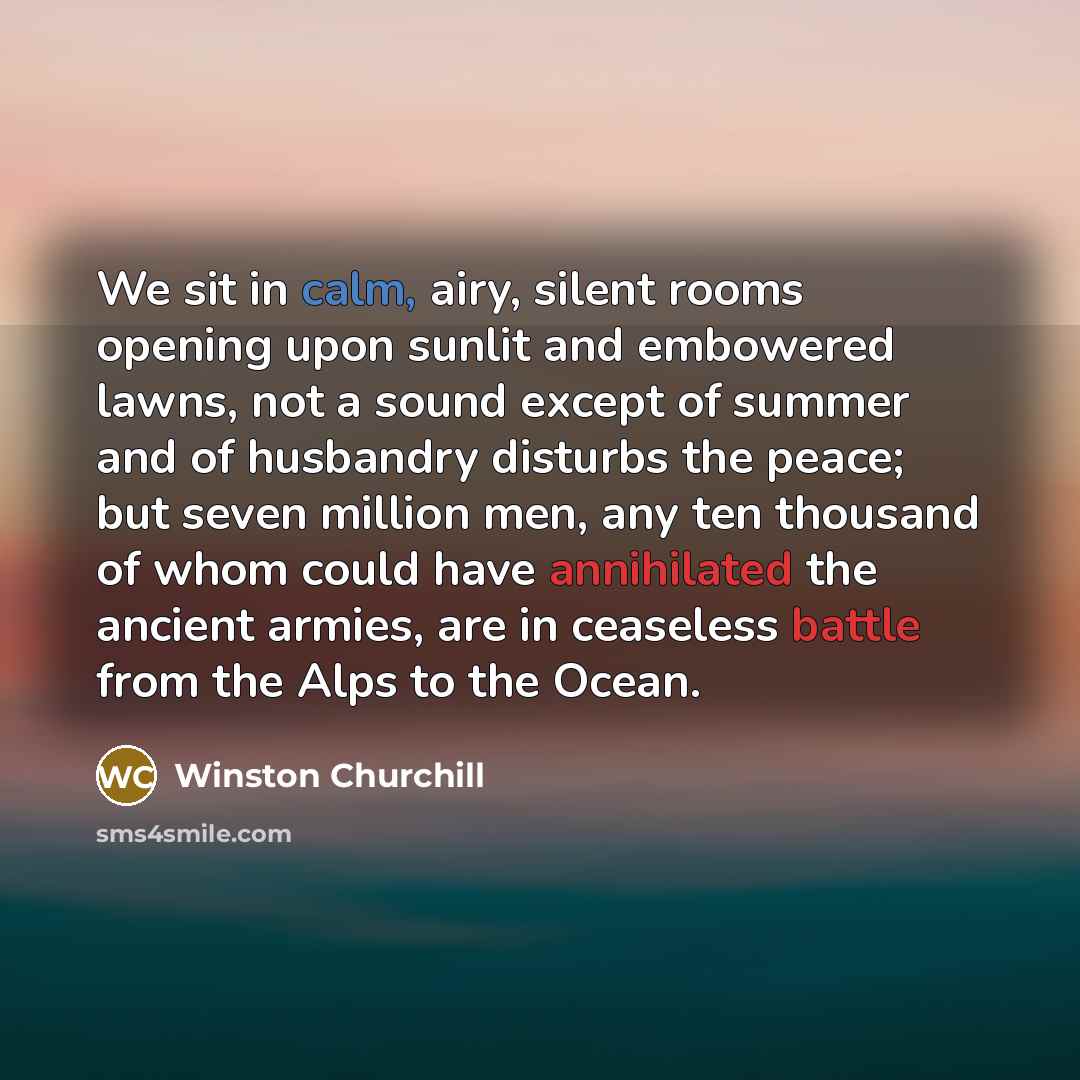 “We sit in calm, airy, silent rooms opening upon sunlit and embowered lawns, not a sound except of summer and of husbandry disturbs the peace; but seven million men, any ten thousand of whom could have annihilated the ancient armies, are in ceaseless battle from the Alps to the Ocean.” quote by Winston Churchill