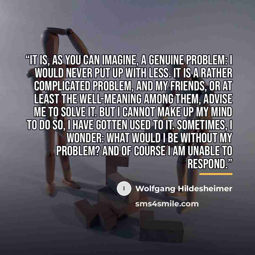“It is, as you can imagine, a genuine problem: I would never put up with less. It is a rather complicated problem, and my friends, or at least the well-meaning among them, advise me to solve it. But I cannot make up my mind to do so, I have gotten used to it. Sometimes, I wonder: what would I be…” quote by Wolfgang Hildesheimer