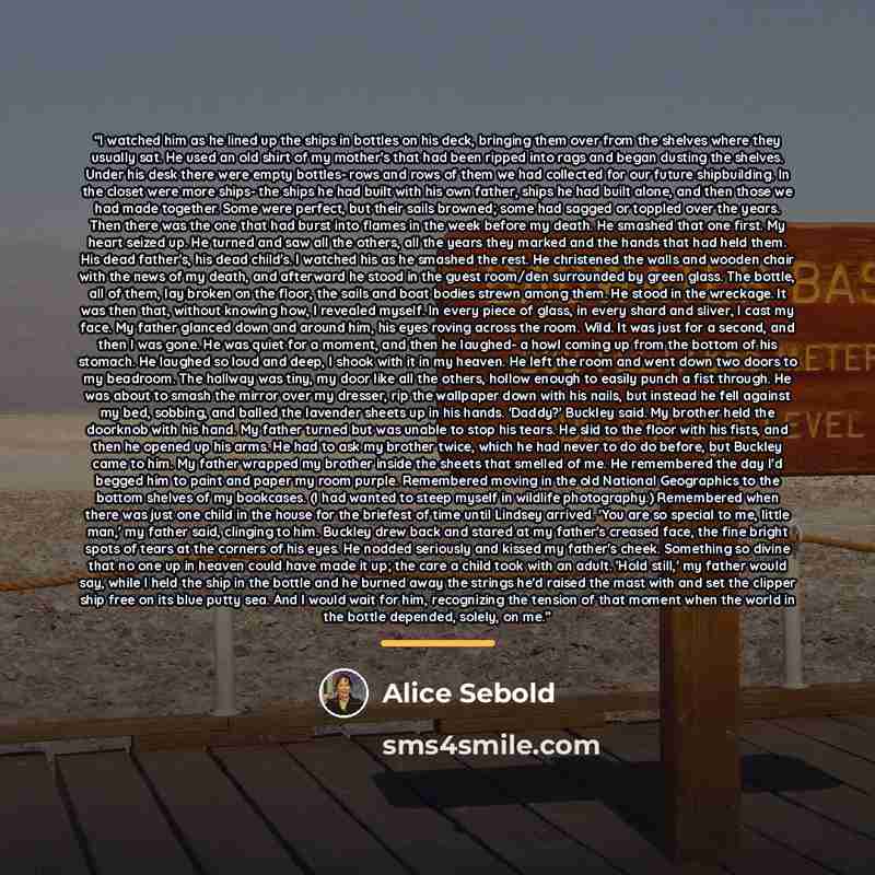 “I watched him as he lined up the ships in bottles on his deck, bringing them over from the shelves where they usually sat. He used an old shirt of my mother's that had been ripped into rags and began dusting the shelves. Under his desk there were empty bottles- rows and rows of them we had…” quote by Alice Sebold