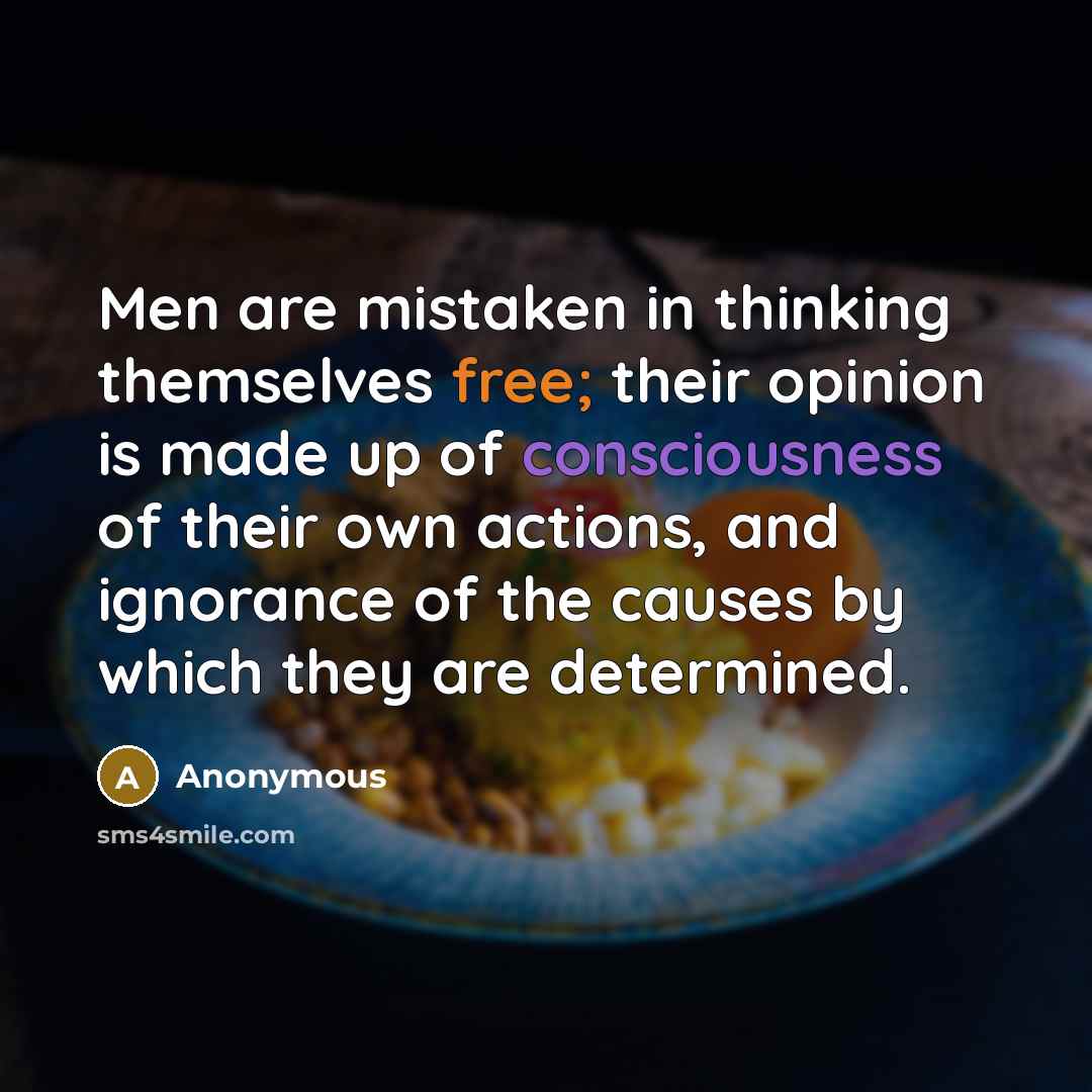 “Men are mistaken in thinking themselves free; their opinion is made up of consciousness of their own actions, and ignorance of the causes by which they are determined.” quote by Anonymous