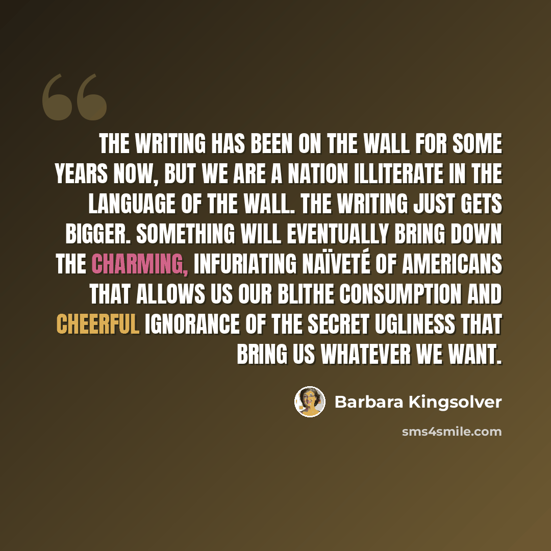 “The writing has been on the wall for some years now, but we are a nation illiterate in the language of the wall. The writing just gets bigger. Something will eventually bring down the charming, infuriating naïveté of Americans that allows us our blithe consumption and cheerful ignorance of the…” quote by Barbara Kingsolver