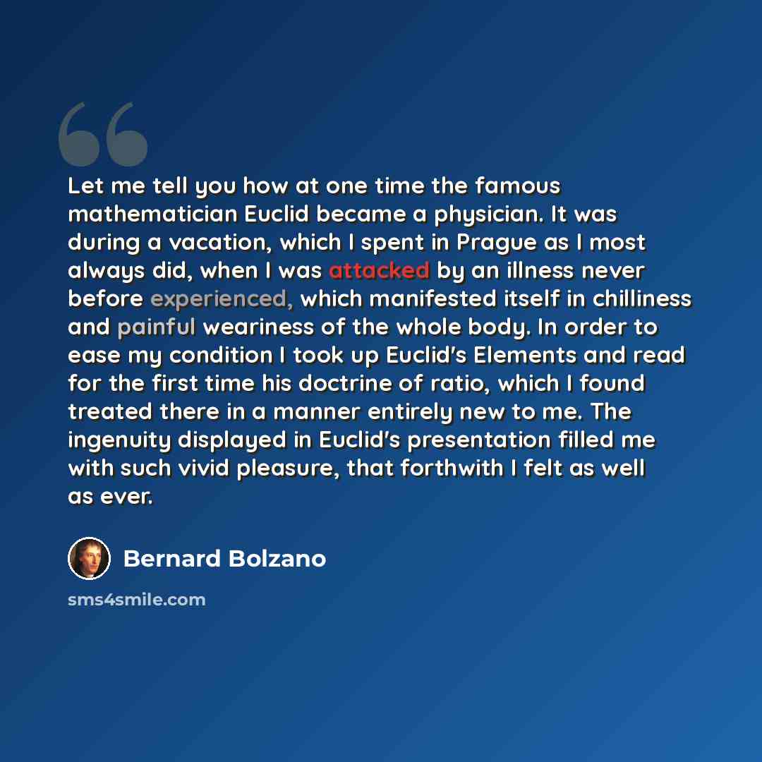 “Let me tell you how at one time the famous mathematician Euclid became a physician. It was during a vacation, which I spent in Prague as I most always did, when I was attacked by an illness never before experienced, which manifested itself in chilliness and painful weariness of the whole body. In…” quote by Bernard Bolzano