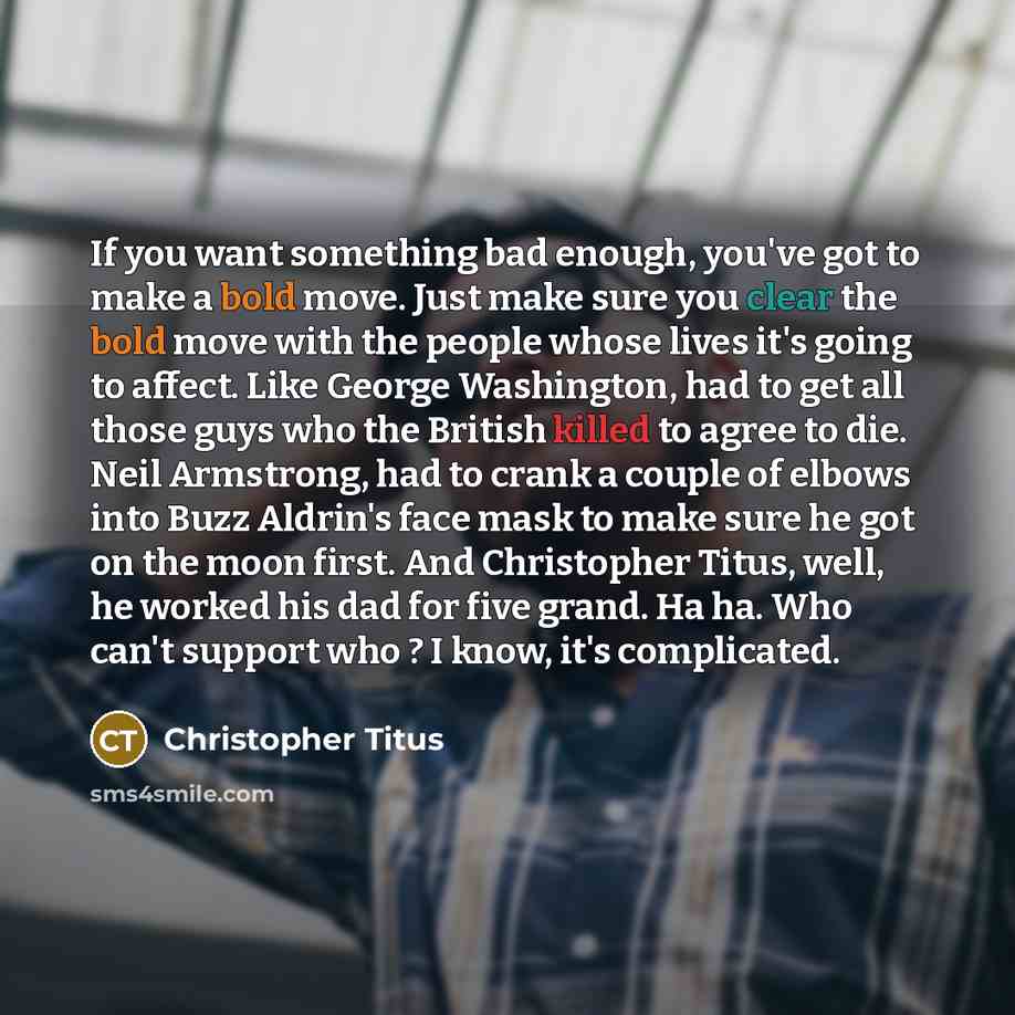 “If you want something bad enough, you've got to make a bold move. Just make sure you clear the bold move with the people whose lives it's going to affect. Like George Washington, had to get all those guys who the British killed to agree to die. Neil Armstrong, had to crank a couple of elbows into…” quote by Christopher Titus