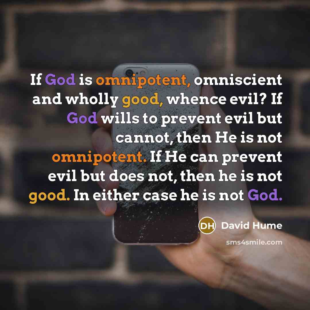 “If God is omnipotent, omniscient and wholly good, whence evil? If God wills to prevent evil but cannot, then He is not omnipotent. If He can prevent evil but does not, then he is not good. In either case he is not God.” quote by David Hume