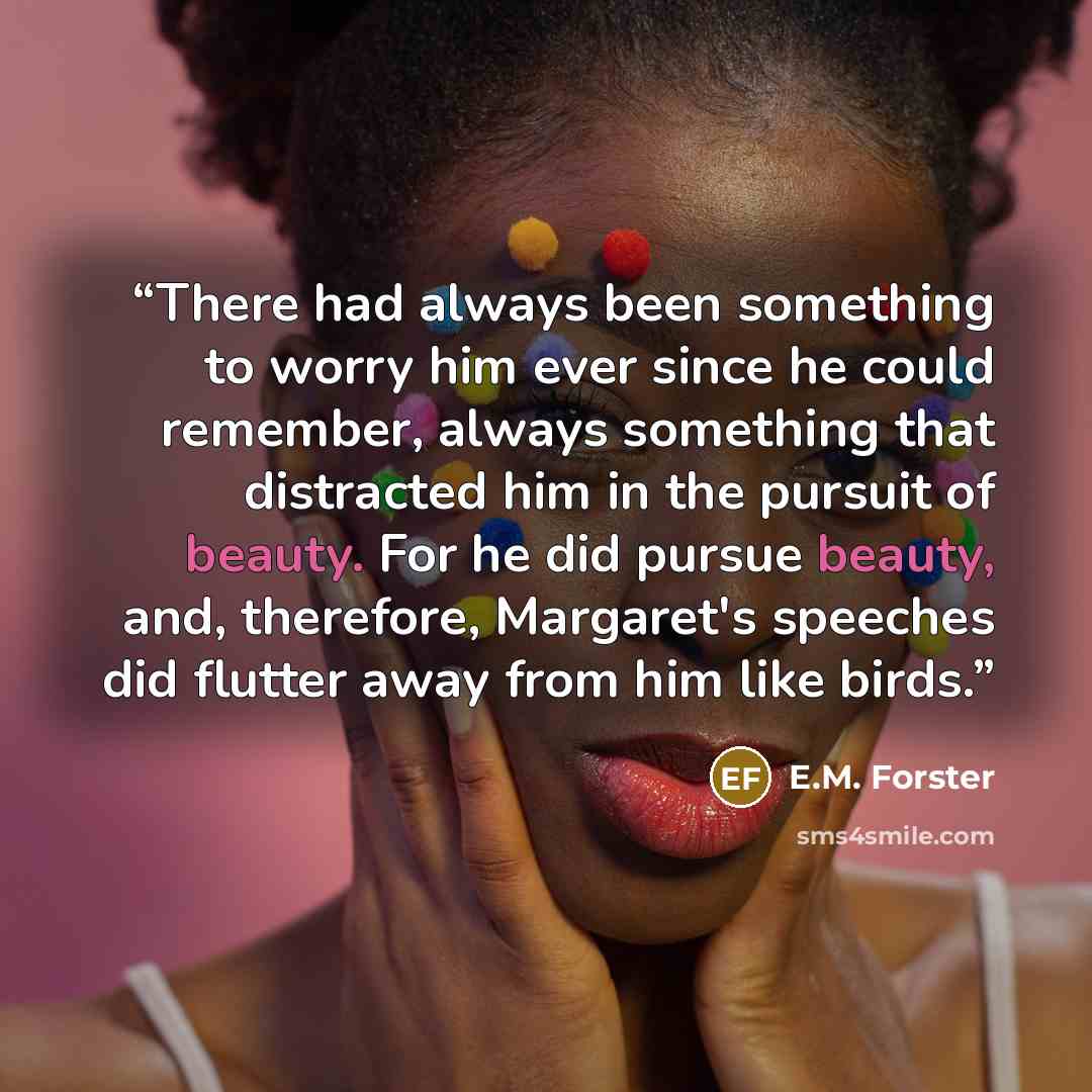 “There had always been something to worry him ever since he could remember, always something that distracted him in the pursuit of beauty. For he did pursue beauty, and, therefore, Margaret's speeches did flutter away from him like birds.” quote by E.M. Forster