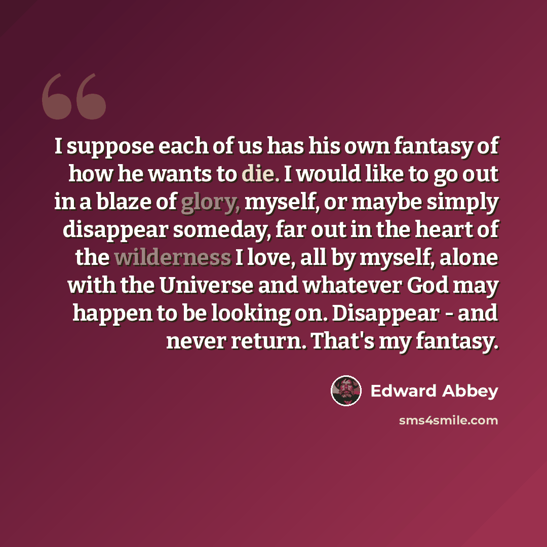 “I suppose each of us has his own fantasy of how he wants to die. I would like to go out in a blaze of glory, myself, or maybe simply disappear someday, far out in the heart of the wilderness I love, all by myself, alone with the Universe and whatever God may happen to be looking on. Disappear…” quote by Edward Abbey