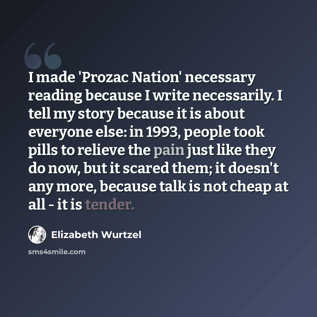 “I made 'Prozac Nation' necessary reading because I write necessarily. I tell my story because it is about everyone else: in 1993, people took pills to relieve the pain just like they do now, but it scared them; it doesn't any more, because talk is not cheap at all - it is tender.” quote by Elizabeth Wurtzel