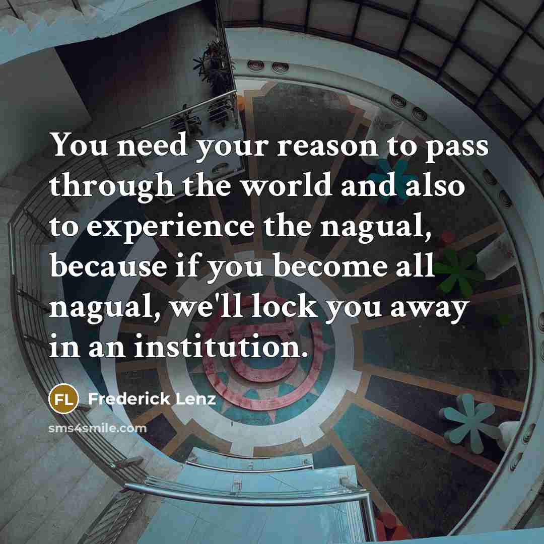 “You need your reason to pass through the world and also to experience the nagual, because if you become all nagual, we'll lock you away in an institution.” quote by Frederick Lenz