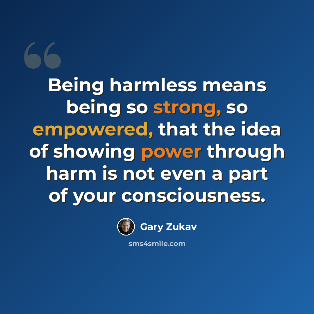 “Being harmless means being so strong, so empowered, that the idea of showing power through harm is not even a part of your consciousness.” quote by Gary Zukav